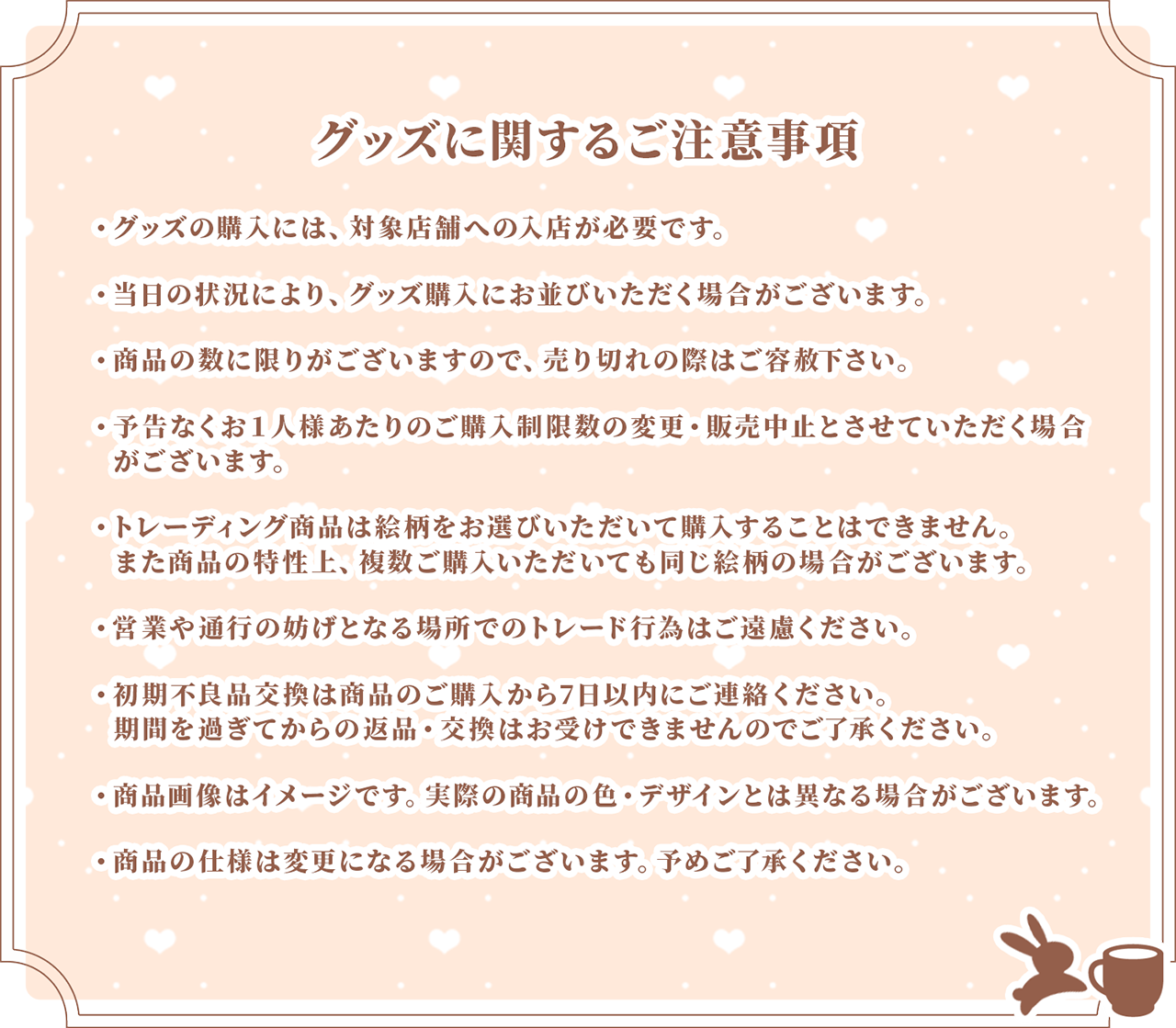 グッズに関する注意事項 ・グッズの購入には、対象店舗への入店が必要です。
                    ・当日の状況により、グッズ購入にお待ちいただく場合がございます。
                    ・商品の数に限りがございますので、売り切れの際はご容赦下さい。
                    ・予告なくお１人様あたりのご購入制限数の変更・販売中止とさせていただく場合がございます。
                    ・トレーディング商品は絵柄をお選びいただいて購入することはできません。また商品の特性上、複数ご購入いただいても同じ絵柄の場合がございます。
                    ・初期不良品交換は商品のご購入から7日以内にご連絡ください。期間を過ぎてからの返品・交換はお受けできませんのでご了承ください。
                    ・商品の仕様は変更になる場合がございます。予めご了承ください。
                    ・商品画像はイメージです。実際の商品の色・デザインとは異なる場合がございます。
                    ・商品の仕様は変更になる場合がございます。予めご了承ください。