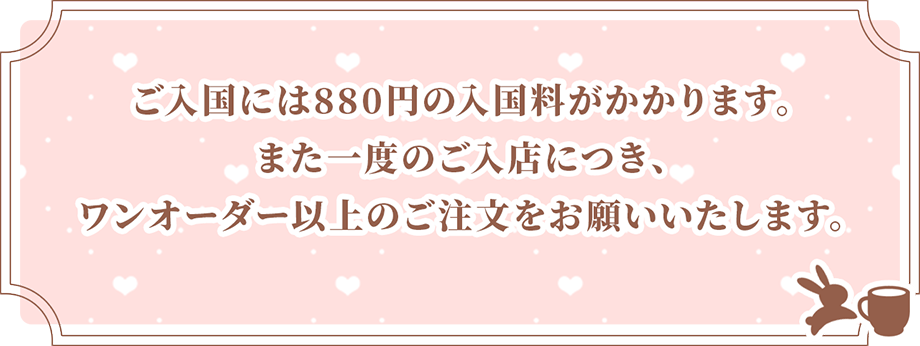 ご入国には880円の入国料がかかります。また一度のご入店につき、ワンオーダー以上のご注文をお願いいたします。